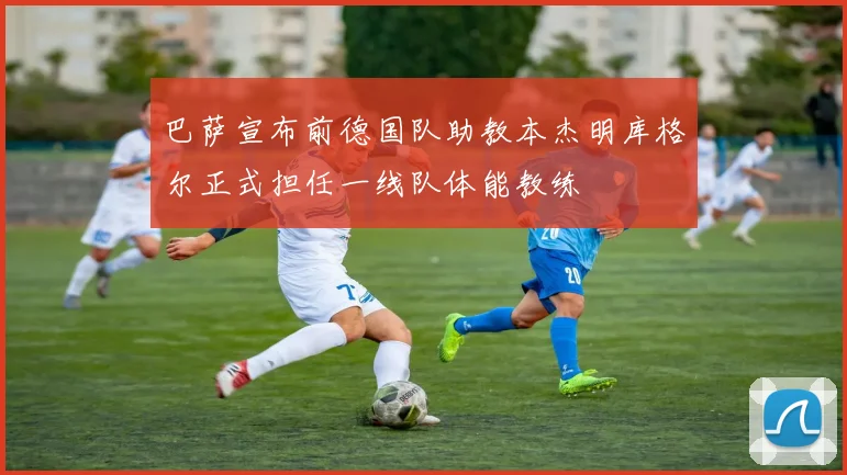 巴萨宣布前德国队助教本杰明库格尔正式担任一线队体能教练