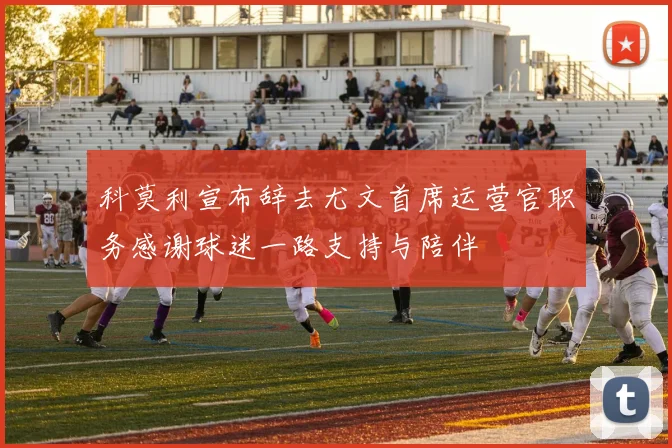 科莫利宣布辞去尤文首席运营官职务感谢球迷一路支持与陪伴
