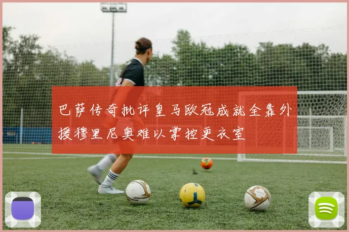 巴萨传奇批评皇马欧冠成就全靠外援穆里尼奥难以掌控更衣室
